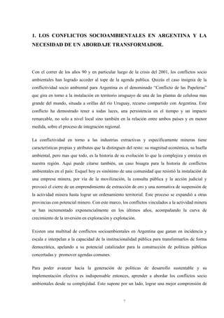 7
1. LOS CONFLICTOS SOCIOAMBIENTALES EN ARGENTINA Y LA
NECESIDAD DE UN ABORDAJE TRANSFORMADOR.
Con el correr de los años 90 y en particular luego de la crisis del 2001, los conflictos socio
ambientales han logrado acceder al tope de la agenda publica. Quizás el caso insignia de la
conflictividad socio ambiental para Argentina es el denominado “Conflicto de las Papeleras”
que gira en torno a la instalación en territorio uruguayo de una de las plantas de celulosa mas
grande del mundo, situada a orillas del río Uruguay, recurso compartido con Argentina. Este
conflicto ha demostrado tener a todas luces, una persistencia en el tiempo y un impacto
remarcable, no solo a nivel local sino también en la relación entre ambos países y en menor
medida, sobre el proceso de integración regional.
La conflictividad en torno a las industrias extractivas y específicamente mineras tiene
características propias y atributos que la distinguen del resto: su magnitud económica, su huella
ambiental, pero mas que todo, es la historia de su evolución lo que la complejiza y enraíza en
nuestra región. Aquí puede citarse también, un caso bisagra para la historia de conflictos
ambientales en el país: Esquel hoy es sinónimo de una comunidad que resistió la instalación de
una empresa minera, por vía de la movilización, la consulta pública y la acción judicial y
provocó el cierre de un emprendimiento de extracción de oro y una normativa de suspensión de
la actividad minera hasta lograr un ordenamiento territorial. Este proceso se expandió a otras
provincias con potencial minero. Con este marco, los conflictos vinculados a la actividad minera
se han incrementado exponencialmente en los últimos años, acompañando la curva de
crecimiento de la inversión en exploración y explotación.
Existen una multitud de conflictos socioambientales en Argentina que ganan en incidencia y
escala e interpelan a la capacidad de la institucionalidad pública para transformarlos de forma
democrática, apelando a su potencial catalizador para la construcción de políticas públicas
concertadas y promover agendas comunes.
Para poder avanzar hacia la generación de políticas de desarrollo sustentable y su
implementación efectiva es indispensable entonces, aprender a abordar los conflictos socio
ambientales desde su complejidad. Esto supone por un lado, lograr una mejor comprensión de
 