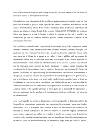8
los conflictos antes de desplegar soluciones y estrategias, y por otro trascender las iniciativas de
resolución cuando se producen intervenciones.
Una definición mas minimalista de los conflictos socioambientales los define como un tipo
particular de conflicto público, cuya especificidad refiere a cuestiones relacionadas con el
acceso, disponibilidad y calidad de los recursos naturales y de las condiciones ambientales del
entorno que afectan la calidad de vida de las personas (Sabatini 1997, FAO 2001). Sin embargo,
habría que incorporar a esta definición la visión de contexto en la cual el conflicto se
desenvuelve, ya que ese contexto histórico, político, cultural condiciona e impacta en la
construcción del mismo.
Los conflictos socio-ambientales comprometen la dimensión integral del concepto de medio
ambiente, entendido como íntima relación entre sociedad, economía, cultura y ecología. Los
problemas de estas relaciones “se derivan del modelo de desarrollo imperante, basado en la
supremacía de la lógica de la ganancia por sobre el interés público, del uso masivo de
combustibles fósiles, y de la explotación intensiva y en la mayoría de los casos no sostenible de
recursos naturales. Tienen dimensión estructural dentro de las crisis de la justicia y de relación
con la naturaleza; están inscritos en fuertes tendencias y procesos reales mundiales de
transformación de las relaciones entre lo público y lo privado, las funciones del Estado, la
política y el derecho, las espacialidades y los ordenamientos de los territorios, y la dimensión y
el lugar de los recursos naturales en las prioridades de desarrollo (procesos de globalización,
que se articulan de arriba abajo y de abajo arriba en el escenario mundial, hacia y desde las
localidades); se caracterizan por su complejidad y variedad temática y por la gran diversidad de
actores involucrados; son una parte central de los procesos de desarrollo y de rearticulación de
América Latina en las agendas globales; y hacen parte en la actualidad de experiencias y
procesos sociales en marcha que buscan la transformación de dichos problemas y por supuesto
de (ellos) mismos”.
A su vez, trascender las iniciativas de resolución implica comprender la dinámica evolutiva de
los conflictos, reconociendo su potencial para transformar las relaciones y estructuras (reglas,
instituciones, etc), y acompañar esos cambios a través de mecanismos que canalicen las
tensiones de manera constructiva. En tanto que resolver los conflictos implica identificarlos
como sucesos negativos que deben ser resueltos, y donde los procesos para desescalarlos
focalizan en las inmediaciones de la relación en crisis; transformar los conflictos implica aceptar
el conflicto como un proceso natural con un horizonte de largo plazo que involucra pasado,
 