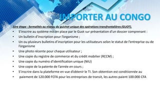 IMPORTER AU CONGO
1ère étape : formalités au niveau du guichet unique des opérations transfrontalières (GUOT).
• S’inscrire au système mis en place par le Guot sur présentation d’un dossier comprenant :
• Un bulletin d’inscription pour l’organisme ;
• Un ou plusieurs bulletins d’inscription pour les utilisateurs selon le statut de l’entreprise ou de
l’organisme
• Une photo récente pour chaque utilisateur ;
• Une copie du registre de commerce et du crédit mobilier (RCCM) ;
• Une copie du numéro d’identification unique (NIU)
• Une copie de la patente de l’année en cours ;
• S’inscrire dans la plateforme en vue d’obtenir le TI. Son obtention est conditionnée au
• paiement de 120.000 FCFA pour les entreprises de transit, les autres paient 100.000 CFA
 