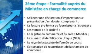 2ème étape : Formalité auprès du
Ministère en charge du commerce
• Solliciter une déclaration d’importation sur
présentation d’un dossier comprenant :
• La facture pro forma du fournisseur à l’étranger ;
• Les statuts de la société ;
• Le registre du commerce et du crédit Mobilier ;
• Le numéro d’identification Unique (NIU) ;
• Le reçu de la patente de l’année en cours ;
• L’attestation de ressortissant de la chambre de
commerce.
 