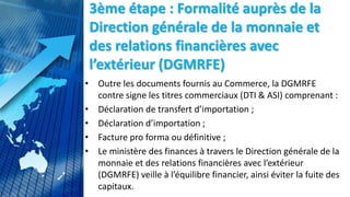 3ème étape : Formalité auprès de la
Direction générale de la monnaie et
des relations financières avec
l’extérieur (DGMRFE)
• Outre les documents fournis au Commerce, la DGMRFE
contre signe les titres commerciaux (DTI & ASI) comprenant :
• Déclaration de transfert d’importation ;
• Déclaration d’importation ;
• Facture pro forma ou définitive ;
• Le ministère des finances à travers le Direction générale de la
monnaie et des relations financières avec l’extérieur
(DGMRFE) veille à l’équilibre financier, ainsi éviter la fuite des
capitaux.
 