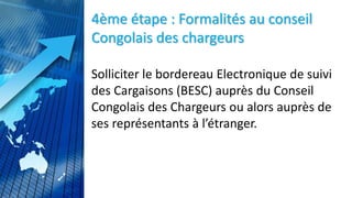 4ème étape : Formalités au conseil
Congolais des chargeurs
Solliciter le bordereau Electronique de suivi
des Cargaisons (BESC) auprès du Conseil
Congolais des Chargeurs ou alors auprès de
ses représentants à l’étranger.
 