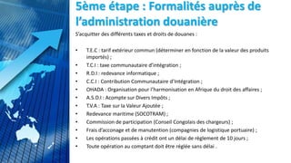 5ème étape : Formalités auprès de
l’administration douanière
S’acquitter des différents taxes et droits de douanes :
• T.E.C : tarif extérieur commun (déterminer en fonction de la valeur des produits
importés) ;
• T.C.I : taxe communautaire d’intégration ;
• R.D.I : redevance informatique ;
• C.C.I : Contribution Communautaire d’Intégration ;
• OHADA : Organisation pour l’harmonisation en Afrique du droit des affaires ;
• A.S.D.I : Acompte sur Divers Impôts ;
• T.V.A : Taxe sur la Valeur Ajoutée ;
• Redevance maritime (SOCOTRAM) ;
• Commission de participation (Conseil Congolais des chargeurs) ;
• Frais d’acconage et de manutention (compagnies de logistique portuaire) ;
• Les opérations passées à crédit ont un délai de règlement de 10 jours ;
• Toute opération au comptant doit être réglée sans délai .
 
