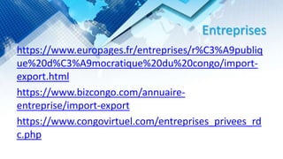 Entreprises
https://www.europages.fr/entreprises/r%C3%A9publiq
ue%20d%C3%A9mocratique%20du%20congo/import-
export.html
https://www.bizcongo.com/annuaire-
entreprise/import-export
https://www.congovirtuel.com/entreprises_privees_rd
c.php
 