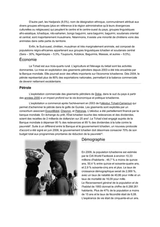 D'autre part, les Hadjaraïs (8,5%), nom de désignation ethnique, communément attribué aux
divers groupes ethniques (plus en référence à la région administrative qu'à leurs divergences
culturelles ou religieuses) qui peuplent le centre et le centre-ouest du pays, groupes linguistiques
afro-asiatique, tchadique, nilo-saharien, bongo baguirmi, sara baguirmi, baguirmi, soudanais oriental
et central, sont majoritairement musulmans. Néanmoins, il existe une minorité de chrétiens voire des
animistes dans cette partie du territoire.

        Enfin, le Sud-ouest, chrétien, musulman et très marginalement animiste, est composé de
populations négro-africaines appartenant aux groupes linguistiques tchadien et soudanais central
(Sara – 30%, Ngambayes – 5,5%, Toupouris, Kotokos, Baguirmis, Massas, et autres – 9,5%).

Économie
         Le Tchad est aux trois-quarts rural. L'agriculture et l'élevage du bétail sont les activités
dominantes. La mise en exploitation des gisements pétroliers depuis 2003 a été très encadrée par
la Banque mondiale. Elle pourrait avoir des effets importants sur l'économie tchadienne. Dès 2004, le
pétrole représentait plus de 80% des exportations nationales, permettant à la balance commerciale
de devenir nettement excédentaire.

Pétrole
       L'exploitation commerciale des gisements pétroliers de Doba, dans le sud du pays à partir
des années 2000 a un impact profond sur la vie économique et politique tchadienne.

        L'exploitation a commencé après l'achèvement en 2003 de l'oléoduc Tchad-Cameroun qui
permet d'acheminer le pétrole dans le golfe de Guinée. Les gisements sont exploités par un
consortium associant ExxonMobil, Chevron, et Petronas. L'oléoduc a été partiellement financé par la
banque mondiale. En échange du prêt, l'État tchadien touche des redevances et des dividendes,
soient des recettes de 2 milliards de dollars/an sur 25 ans 8. Le Tchad s'est engagé auprès de la
Banque mondiale à dépenser 80 % des redevances et 85 % des dividendes à la lutte contre la
pauvreté9. Suite à un différend entre la Banque et le gouvernement tchadien, un nouveau protocole
d'accord a été signé en juin 2006, le gouvernement tchadien doit désormais consacrer 70% de son
budget total aux programmes prioritaires de réduction de la pauvreté10.

                                                    Démographie


                                                    En 2009, la population tchadienne est estimée
                                                    par le CIA World Factbook à environ 10,33
                                                    millions d'habitants ; 46,7 % a moins de quinze
                                                    ans, 50,4 % entre quinze et soixante-quatre ans,
                                                    et 2,9 % soixante-cinq ans et plus. Le taux de
                                                    croissance démographique serait de 2,069 %,
                                                    avec un taux de natalité de 40,86 pour mille et un
                                                    taux de mortalité de 16,09 pour mille.
                                                    Le Recensement général de la population et de
                                                    l'habitat de 1993 donnait le chiffre de 6 288 261
                                                    habitants. Plus de 47% de la population a moins
                                                    de 15 ans et le taux de fécondité était de 6,08.
                                                    L'espérance de vie était de cinquante-et-un ans.
 