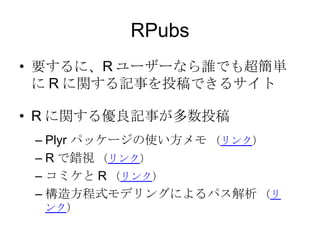 RPubs
• 要するに、R ユーザーなら誰でも超簡単に
R に関する記事を投稿できるサイト
• R に関する優良記事が多数投稿
– Plyr パッケージの使い方メモ （リンク）
– R で錯視 （リンク）
– コミケと R （リンク）
– 構造方程式モデリングによるパス解析 （リンク）

 