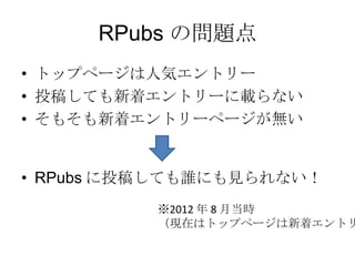 RPubs の問題点
• トップページは人気エントリー
• 投稿しても新着エントリーに載らない
• そもそも新着エントリーページが無い

• RPubs に投稿しても誰にも見られない！
※2012 年 8 月当時
（現在はトップページは新着エントリー）

 