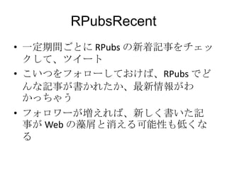 RPubsRecent
• 一定期間ごとに RPubs の新着記事をチェック
して、ツイート
• こいつをフォローしておけば、RPubs でどんな
記事が書かれたか、最新情報がわかっちゃう
• フォロワーが増えれば、新しく書いた記事が
Web の藻屑と消える可能性も低くなる

 