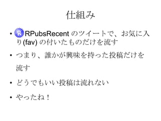 仕組み
•

RPubsRecent のツイートで、お気に入り
(fav) の付いたものだけを流す

• つまり、誰かが興味を持った投稿だけを流す
• どうでもいい投稿は流れない
• やったね！

 