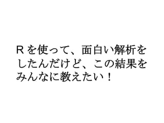 R を使って、面白い解析を
したんだけど、この結果を
みんなに教えたい！

 