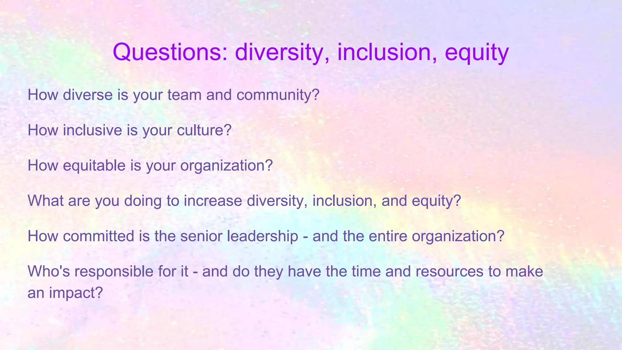 Questions: diversity, inclusion, equity
How diverse is your team and community?
How inclusive is your culture?
How equitable is your organization?
What are you doing to increase diversity, inclusion, and equity?
How committed is the senior leadership - and the entire organization?
Who's responsible for it - and do they have the time and resources to make
an impact?
 