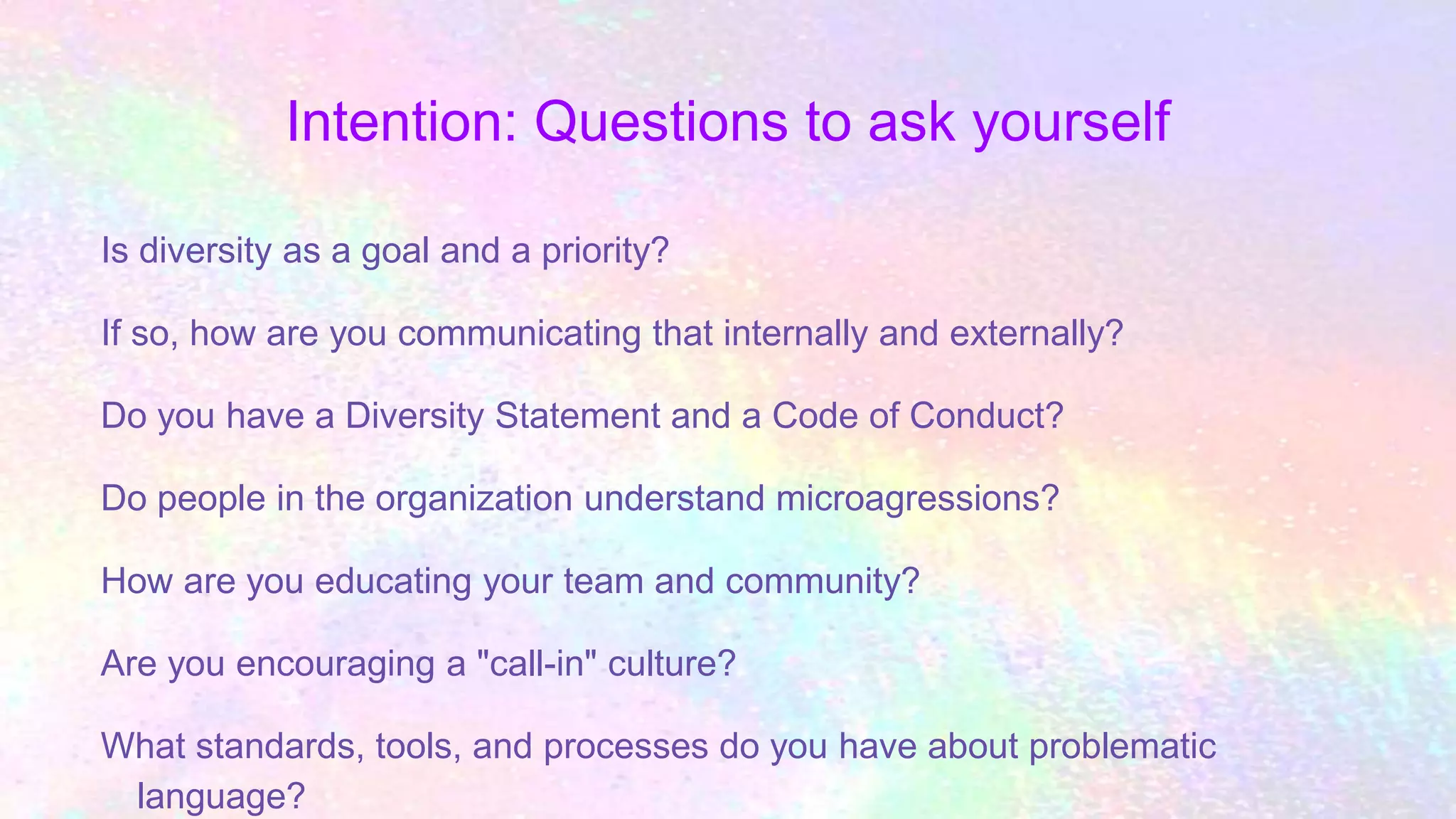 Intention: Questions to ask yourself
Is diversity as a goal and a priority?
If so, how are you communicating that internally and externally?
Do you have a Diversity Statement and a Code of Conduct?
Do people in the organization understand microagressions?
How are you educating your team and community?
Are you encouraging a "call-in" culture?
What standards, tools, and processes do you have about problematic
language?
 