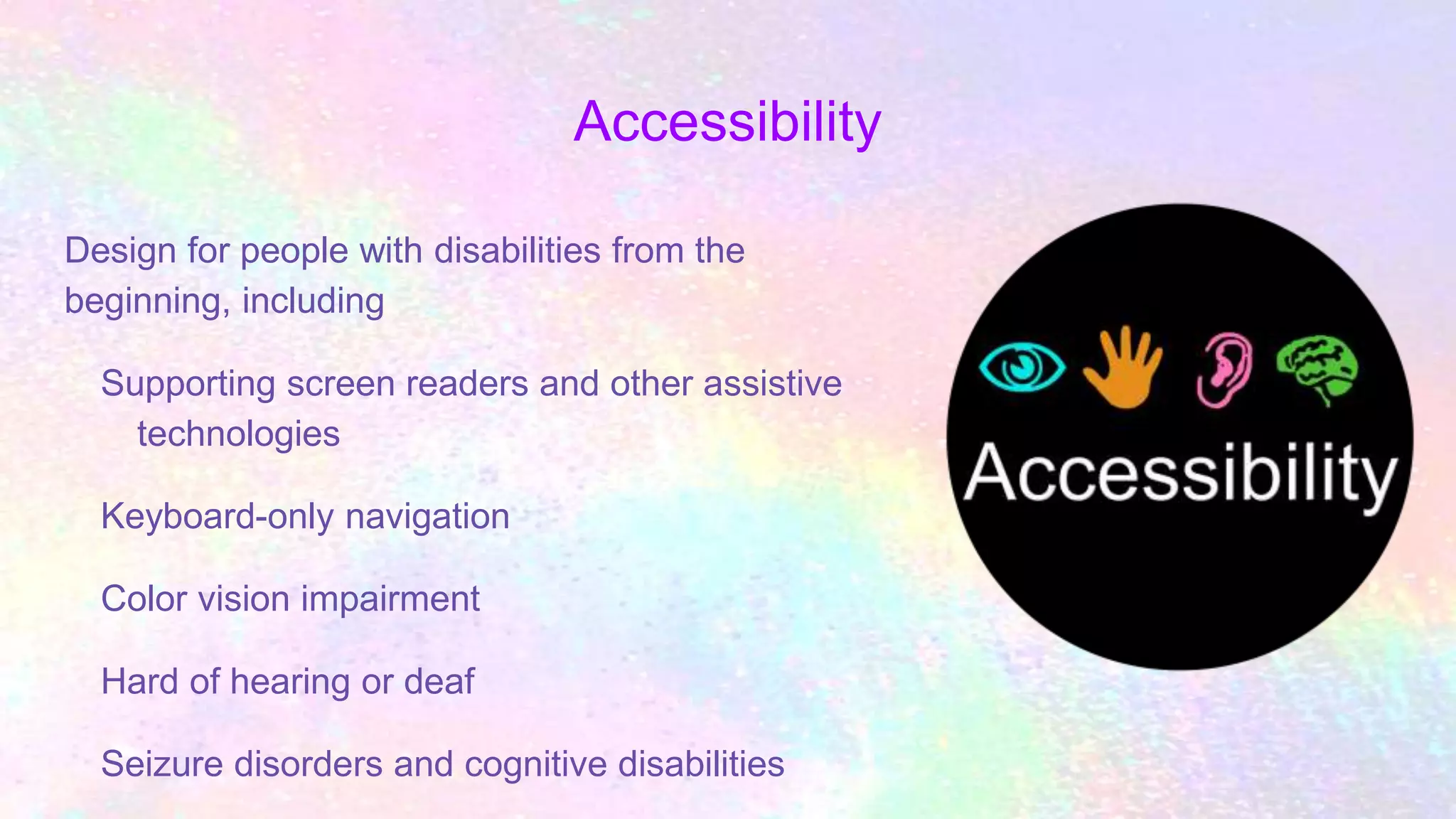 Accessibility
Design for people with disabilities from the
beginning, including
Supporting screen readers and other assistive
technologies
Keyboard-only navigation
Color vision impairment
Hard of hearing or deaf
Seizure disorders and cognitive disabilities
 