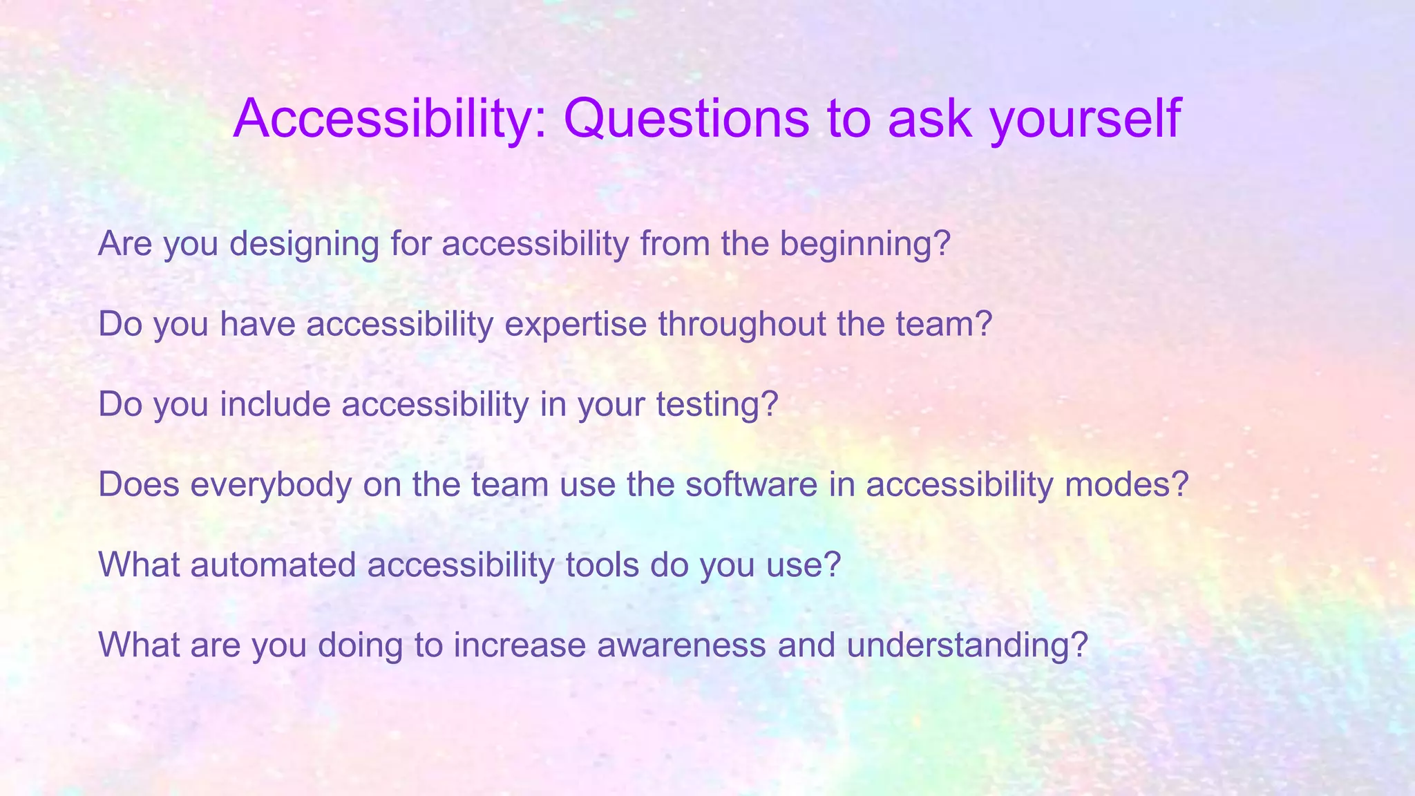 Accessibility: Questions to ask yourself
Are you designing for accessibility from the beginning?
Do you have accessibility expertise throughout the team?
Do you include accessibility in your testing?
Does everybody on the team use the software in accessibility modes?
What automated accessibility tools do you use?
What are you doing to increase awareness and understanding?
 