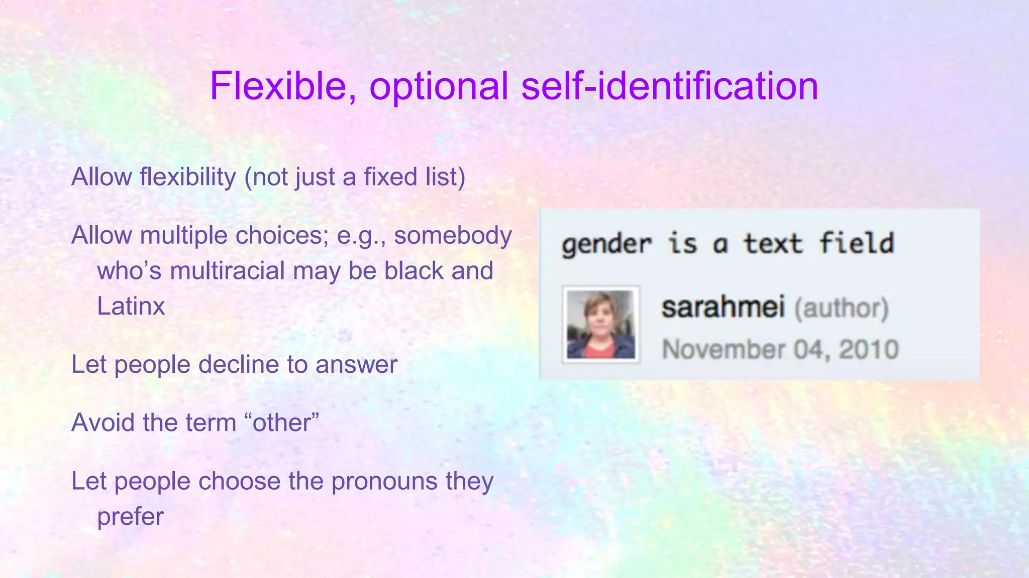 Flexible, optional self-identification
Allow flexibility (not just a fixed list)
Allow multiple choices; e.g., somebody
who’s multiracial may be black and
Latinx
Let people decline to answer
Avoid the term “other”
Let people choose the pronouns they
prefer
 
