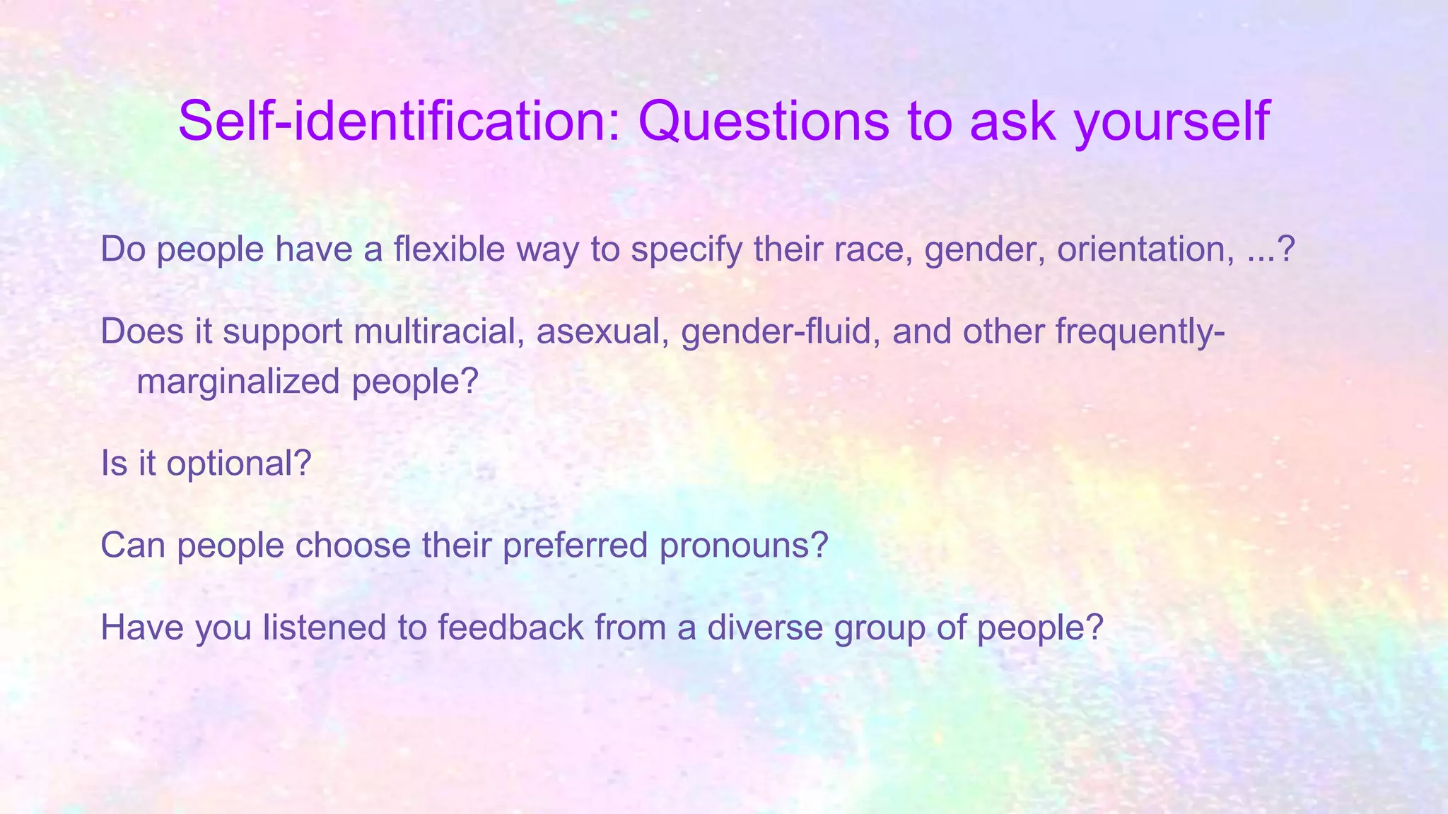 Self-identification: Questions to ask yourself
Do people have a flexible way to specify their race, gender, orientation, ...?
Does it support multiracial, asexual, gender-fluid, and other frequently-
marginalized people?
Is it optional?
Can people choose their preferred pronouns?
Have you listened to feedback from a diverse group of people?
 