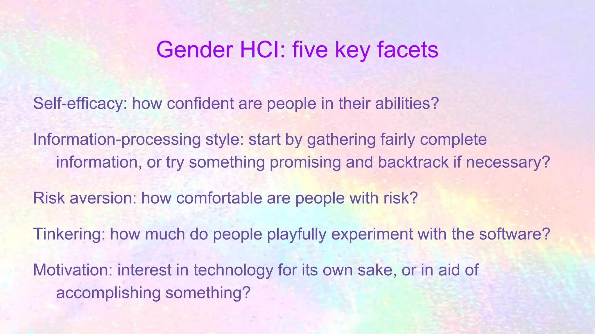 Gender HCI: five key facets
Self-efficacy: how confident are people in their abilities?
Information-processing style: start by gathering fairly complete
information, or try something promising and backtrack if necessary?
Risk aversion: how comfortable are people with risk?
Tinkering: how much do people playfully experiment with the software?
Motivation: interest in technology for its own sake, or in aid of
accomplishing something?
 
