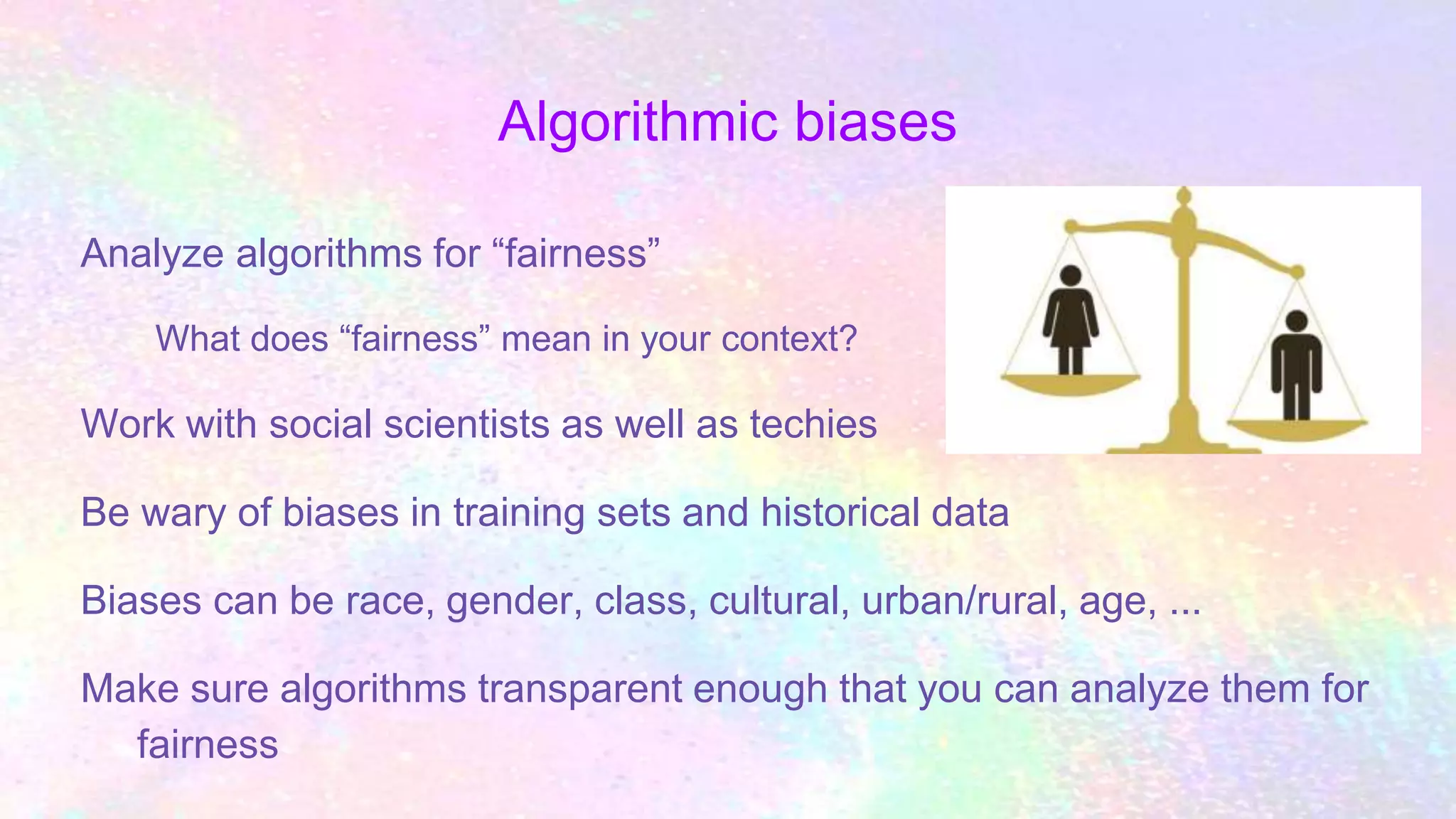 Algorithmic biases
Analyze algorithms for “fairness”
What does “fairness” mean in your context?
Work with social scientists as well as techies
Be wary of biases in training sets and historical data
Biases can be race, gender, class, cultural, urban/rural, age, ...
Make sure algorithms transparent enough that you can analyze them for
fairness
 