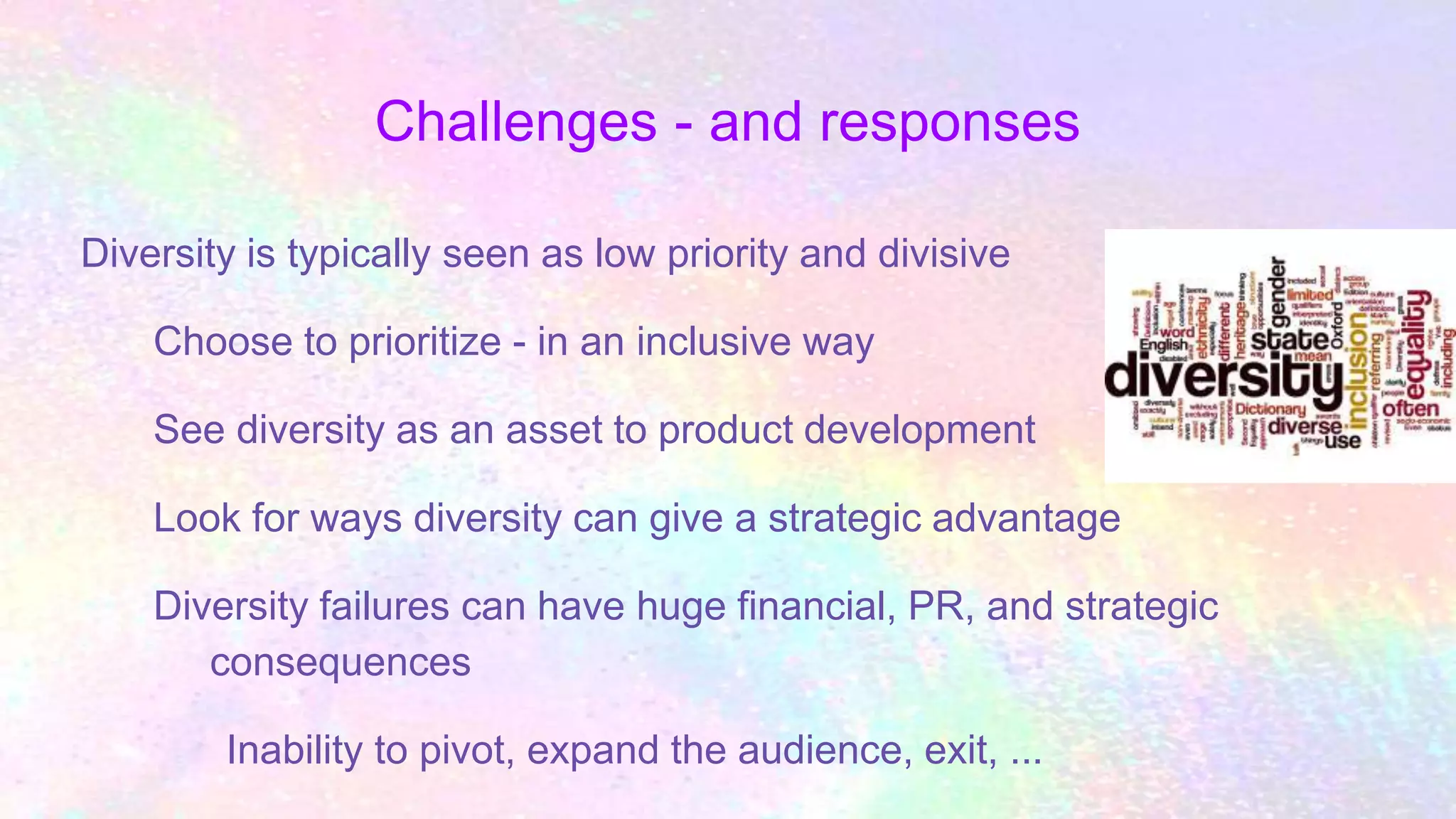Challenges - and responses
Diversity is typically seen as low priority and divisive
Choose to prioritize - in an inclusive way
See diversity as an asset to product development
Look for ways diversity can give a strategic advantage
Diversity failures can have huge financial, PR, and strategic
consequences
Inability to pivot, expand the audience, exit, ...
 