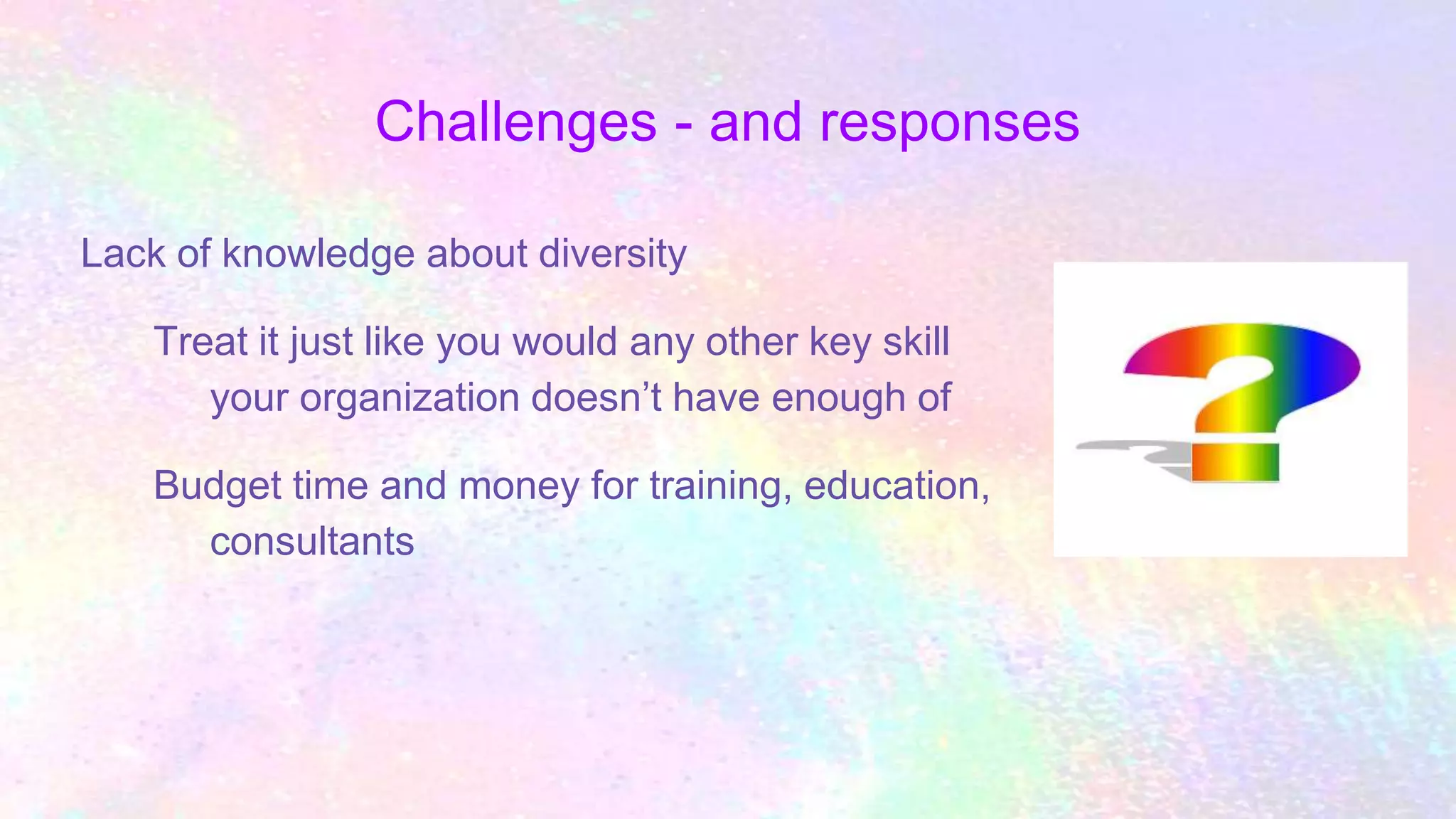 Challenges - and responses
Lack of knowledge about diversity
Treat it just like you would any other key skill
your organization doesn’t have enough of
Budget time and money for training, education,
consultants
 