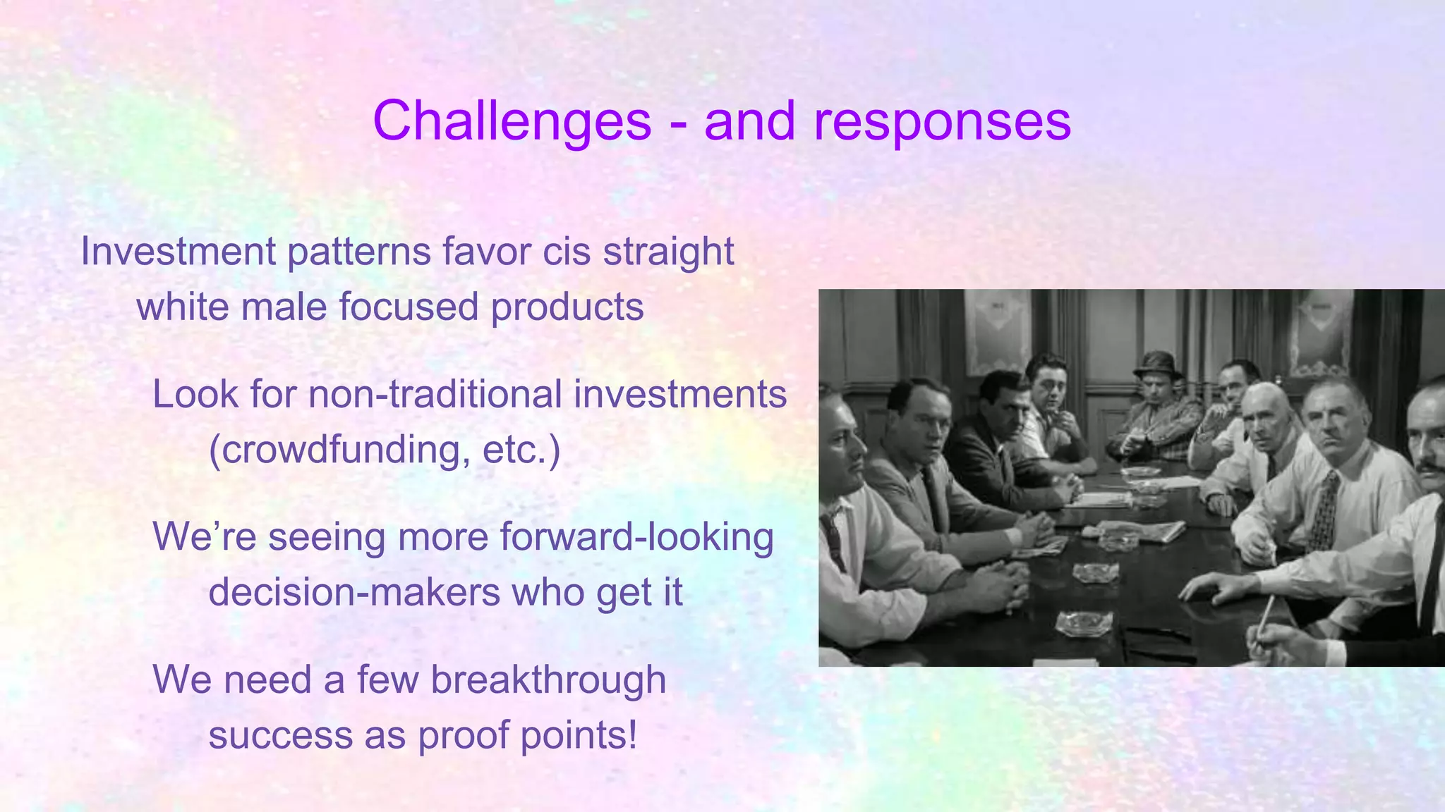 Challenges - and responses
Investment patterns favor cis straight
white male focused products
Look for non-traditional investments
(crowdfunding, etc.)
We’re seeing more forward-looking
decision-makers who get it
We need a few breakthrough
success as proof points!
 