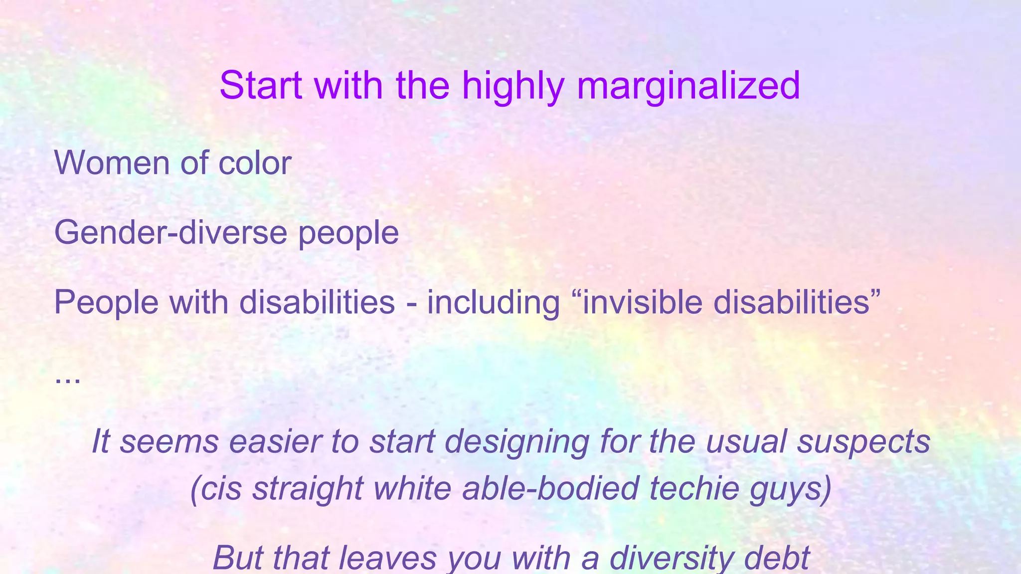 Start with the highly marginalized
Women of color
Gender-diverse people
People with disabilities - including “invisible disabilities”
...
It seems easier to start designing for the usual suspects
(cis straight white able-bodied techie guys)
But that leaves you with a diversity debt
 