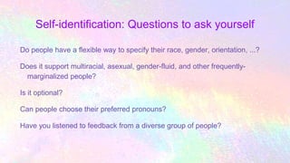 Self-identification: Questions to ask yourself
Do people have a flexible way to specify their race, gender, orientation, ...?
Does it support multiracial, asexual, gender-fluid, and other frequently-
marginalized people?
Is it optional?
Can people choose their preferred pronouns?
Have you listened to feedback from a diverse group of people?
 