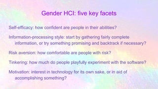 Gender HCI: five key facets
Self-efficacy: how confident are people in their abilities?
Information-processing style: start by gathering fairly complete
information, or try something promising and backtrack if necessary?
Risk aversion: how comfortable are people with risk?
Tinkering: how much do people playfully experiment with the software?
Motivation: interest in technology for its own sake, or in aid of
accomplishing something?
 