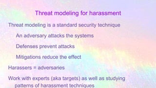 Threat modeling for harassment
Threat modeling is a standard security technique
An adversary attacks the systems
Defenses prevent attacks
Mitigations reduce the effect
Harassers = adversaries
Work with experts (aka targets) as well as studying
patterns of harassment techniques
 