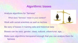 Algorithmic biases
Analyze algorithms for “fairness”
What does “fairness” mean in your context?
Work with social scientists as well as techies
Be wary of biases in training sets and historical data
Biases can be race, gender, class, cultural, urban/rural, age, ...
Make sure algorithms transparent enough that you can analyze them for
fairness
 