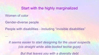 Start with the highly marginalized
Women of color
Gender-diverse people
People with disabilities - including “invisible disabilities”
...
It seems easier to start designing for the usual suspects
(cis straight white able-bodied techie guys)
But that leaves you with a diversity debt
 
