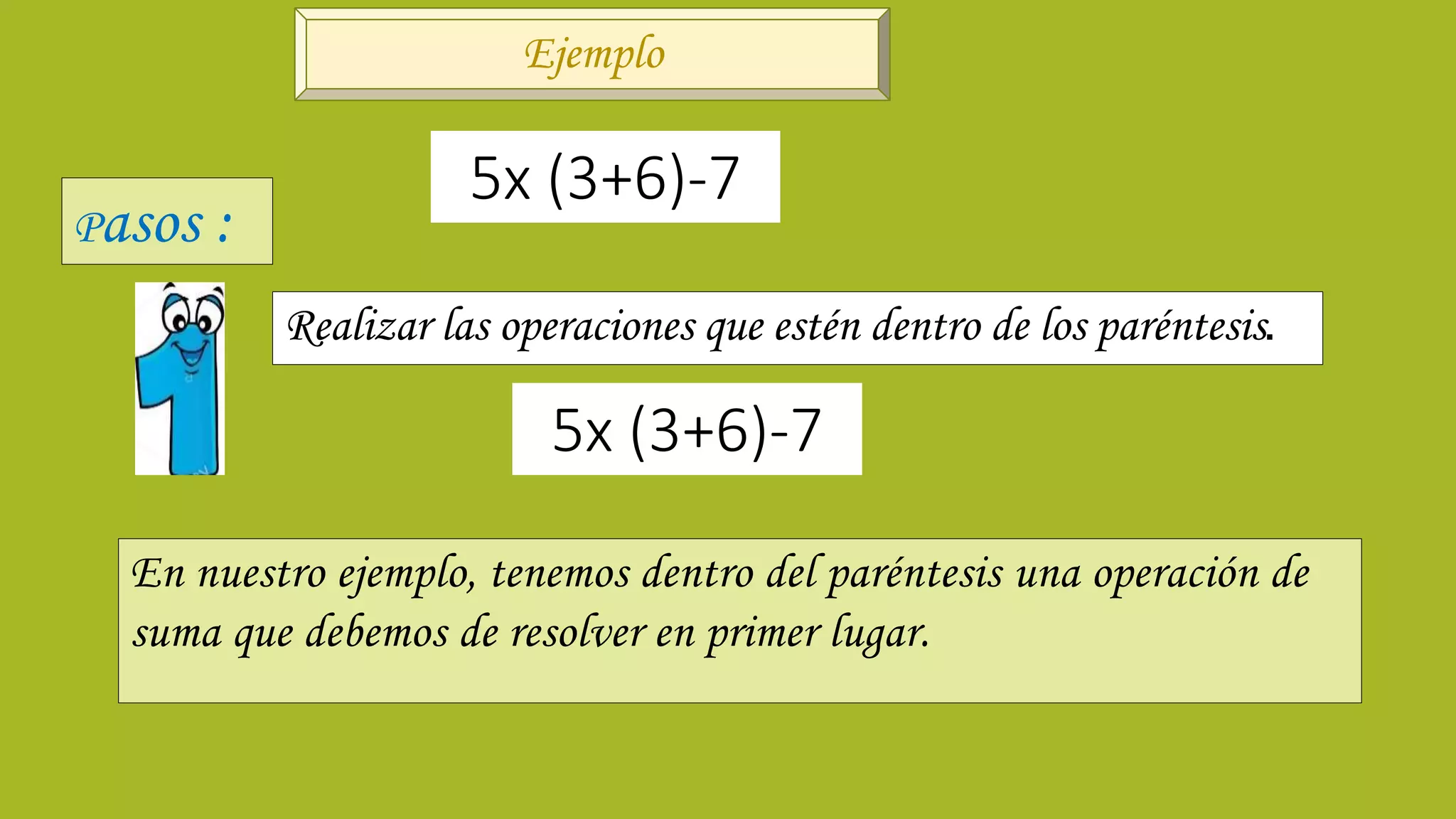 Realizar las operaciones que estén dentro de los paréntesis.
5x (3+6)-7
5x (3+6)-7
En nuestro ejemplo, tenemos dentro del paréntesis una operación de
suma que debemos de resolver en primer lugar.
Ejemplo
Pasos :
 