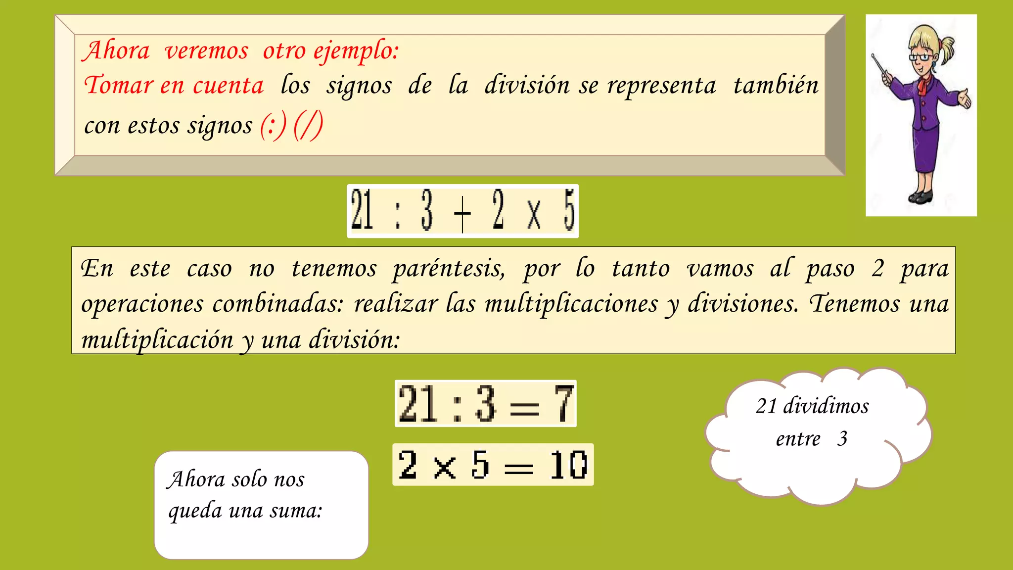 Ahora veremos otro ejemplo:
Tomar en cuenta los signos de la división se representa también
con estos signos (:) (/)
En este caso no tenemos paréntesis, por lo tanto vamos al paso 2 para
operaciones combinadas: realizar las multiplicaciones y divisiones. Tenemos una
multiplicación y una división:
21 dividimos
entre 3
Ahora solo nos
queda una suma:
 