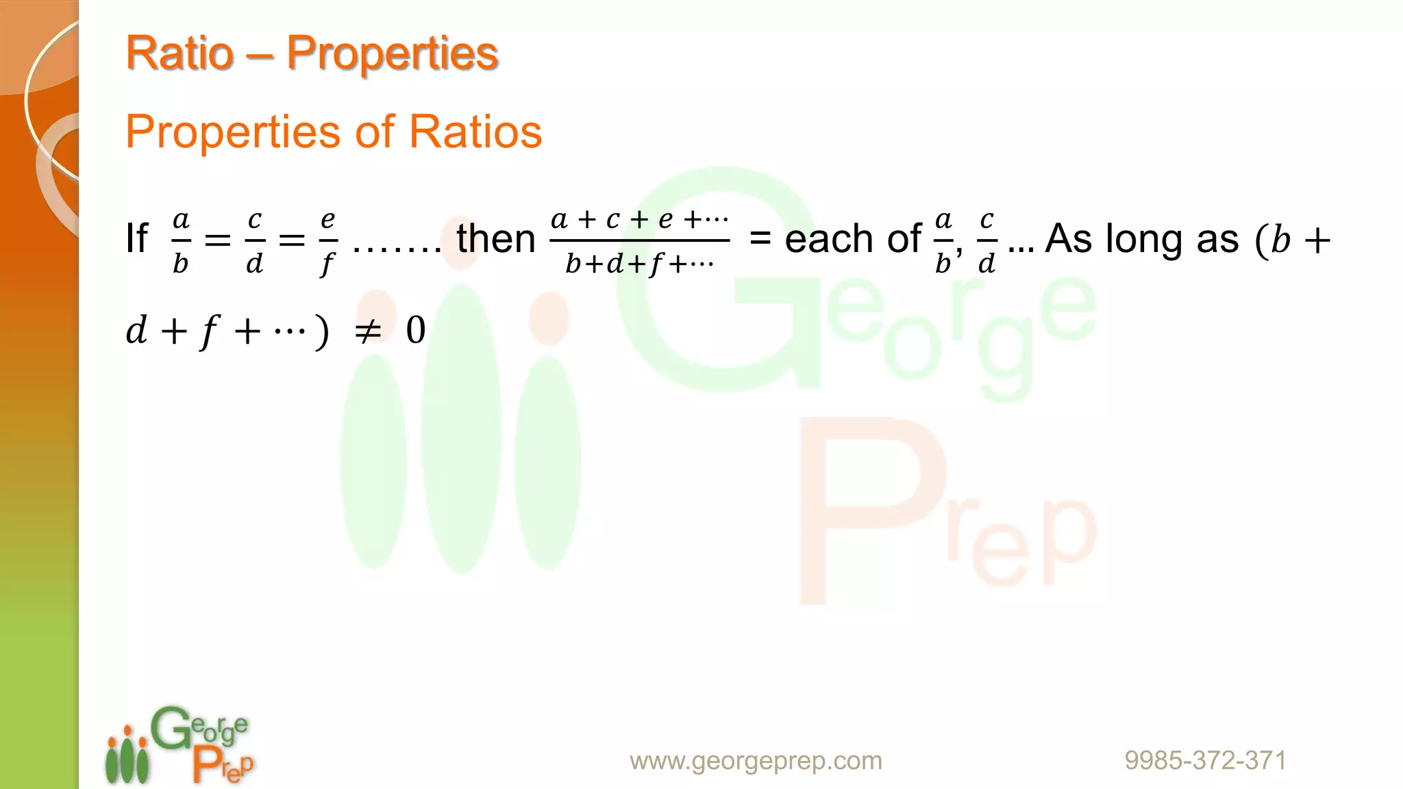 Ratio – Properties
Properties of Ratios
If
𝑎
𝑏
=
𝑐
𝑑
=
𝑒
𝑓
……. then
𝑎 + 𝑐 + 𝑒 +⋯
𝑏+𝑑+𝑓+⋯
= each of
𝑎
𝑏
,
𝑐
𝑑
… As long as (𝑏 +
𝑑 + 𝑓 + ⋯ ) ≠ 0
www.georgeprep.com 9985-372-371
 