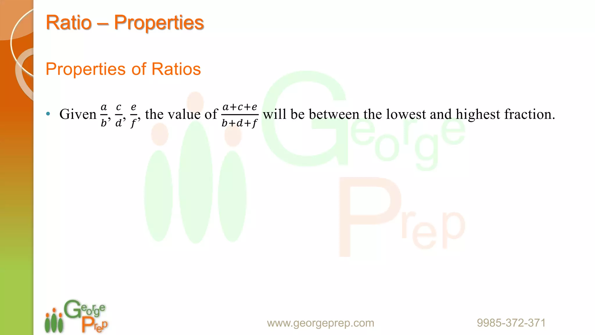 Ratio – Properties
Properties of Ratios
• Given
𝑎
𝑏
,
𝑐
𝑑
,
𝑒
𝑓
, the value of
𝑎+𝑐+𝑒
𝑏+𝑑+𝑓
will be between the lowest and highest fraction.
www.georgeprep.com 9985-372-371
 