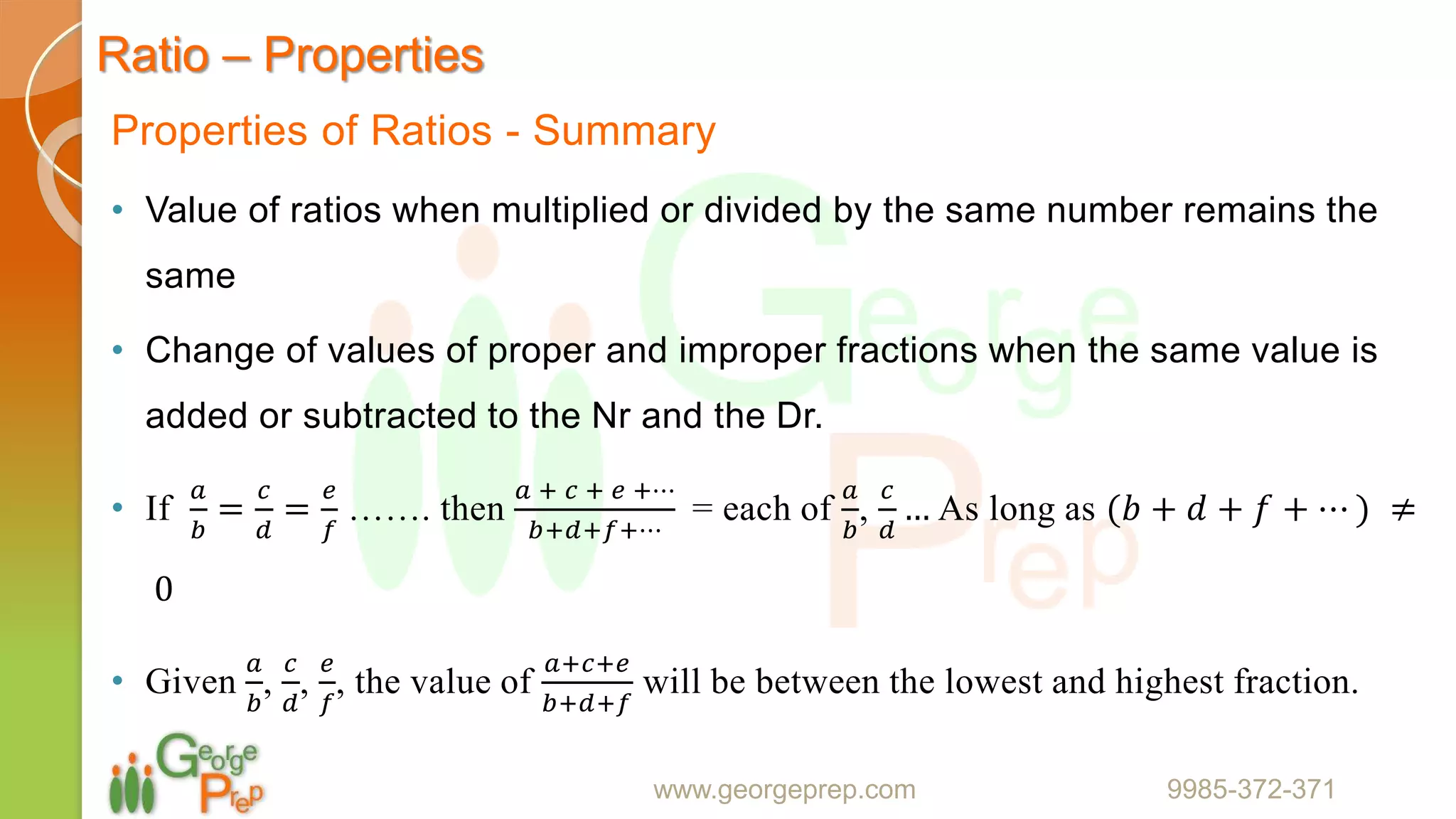 Ratio – Properties
Properties of Ratios - Summary
• Value of ratios when multiplied or divided by the same number remains the
same
• Change of values of proper and improper fractions when the same value is
added or subtracted to the Nr and the Dr.
• If
𝑎
𝑏
=
𝑐
𝑑
=
𝑒
𝑓
……. then
𝑎 + 𝑐 + 𝑒 +⋯
𝑏+𝑑+𝑓+⋯
= each of
𝑎
𝑏
,
𝑐
𝑑
… As long as (𝑏 + 𝑑 + 𝑓 + ⋯ ) ≠
0
• Given
𝑎
𝑏
,
𝑐
𝑑
,
𝑒
𝑓
, the value of
𝑎+𝑐+𝑒
𝑏+𝑑+𝑓
will be between the lowest and highest fraction.
www.georgeprep.com 9985-372-371
 