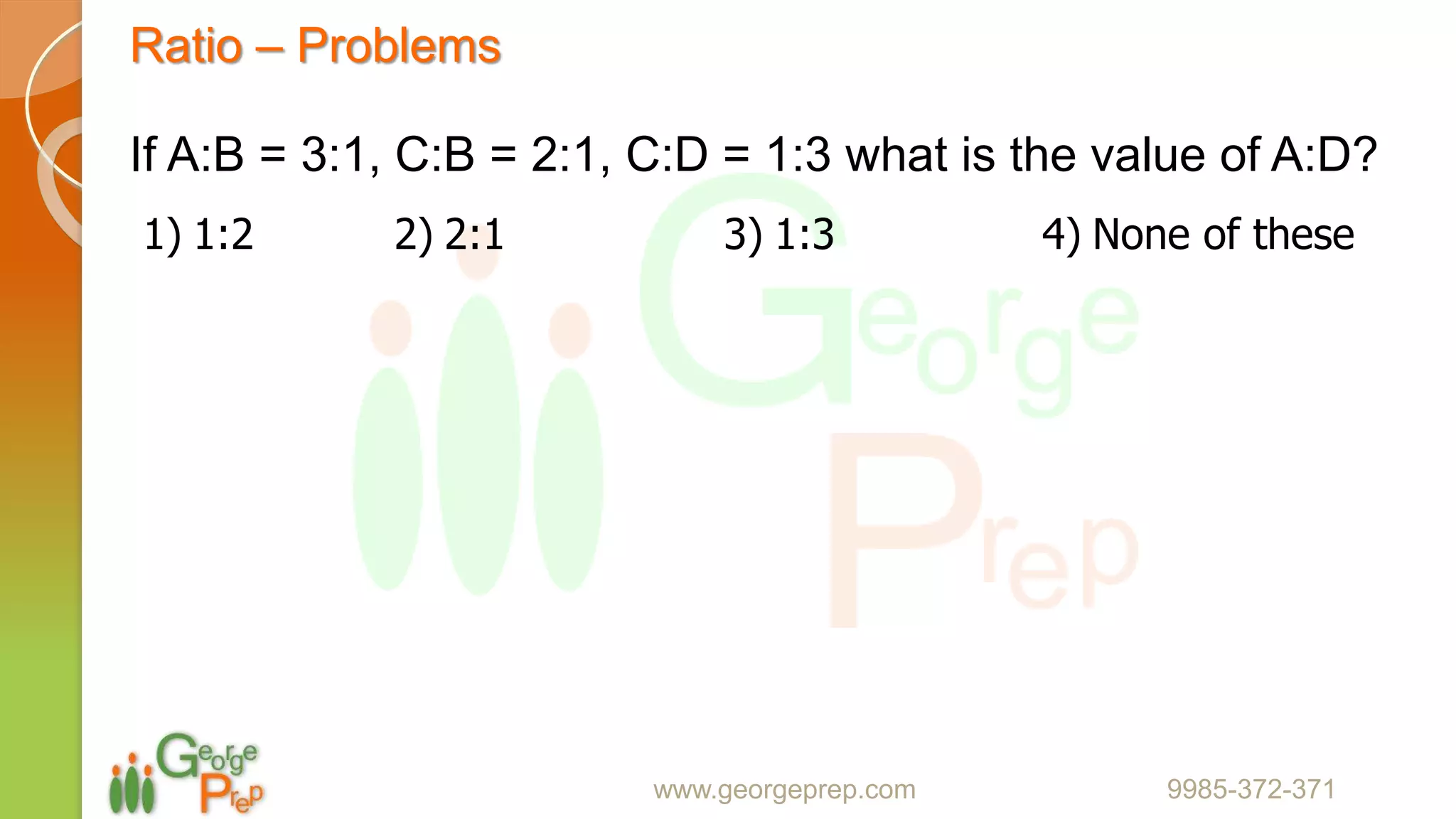 Ratio – Problems
www.georgeprep.com 9985-372-371
If A:B = 3:1, C:B = 2:1, C:D = 1:3 what is the value of A:D?
1) 1:2 2) 2:1 3) 1:3 4) None of these
 