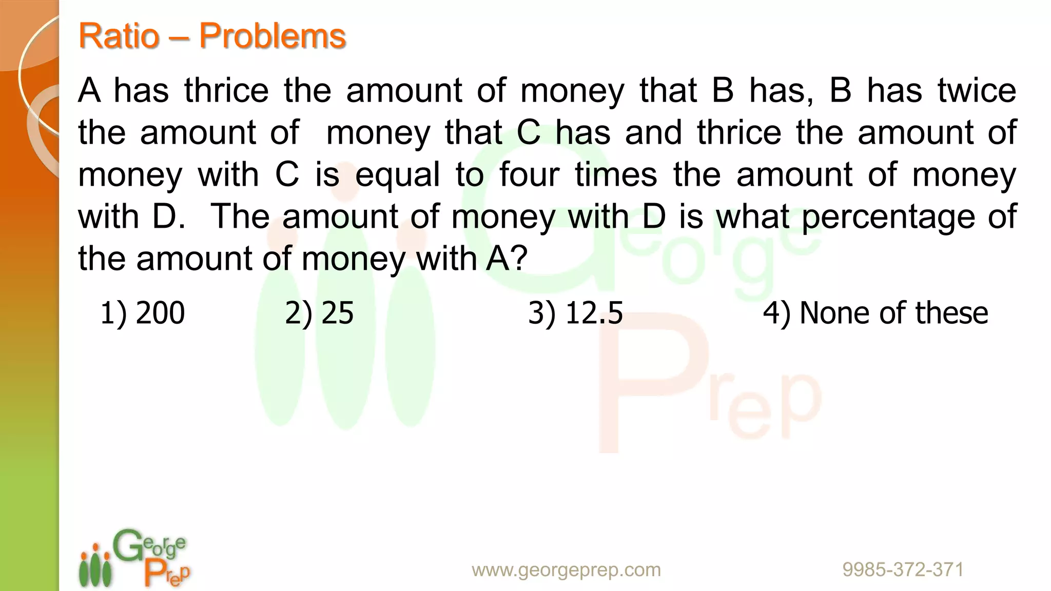 Ratio – Problems
www.georgeprep.com 9985-372-371
A has thrice the amount of money that B has, B has twice
the amount of money that C has and thrice the amount of
money with C is equal to four times the amount of money
with D. The amount of money with D is what percentage of
the amount of money with A?
1) 200 2) 25 3) 12.5 4) None of these
 