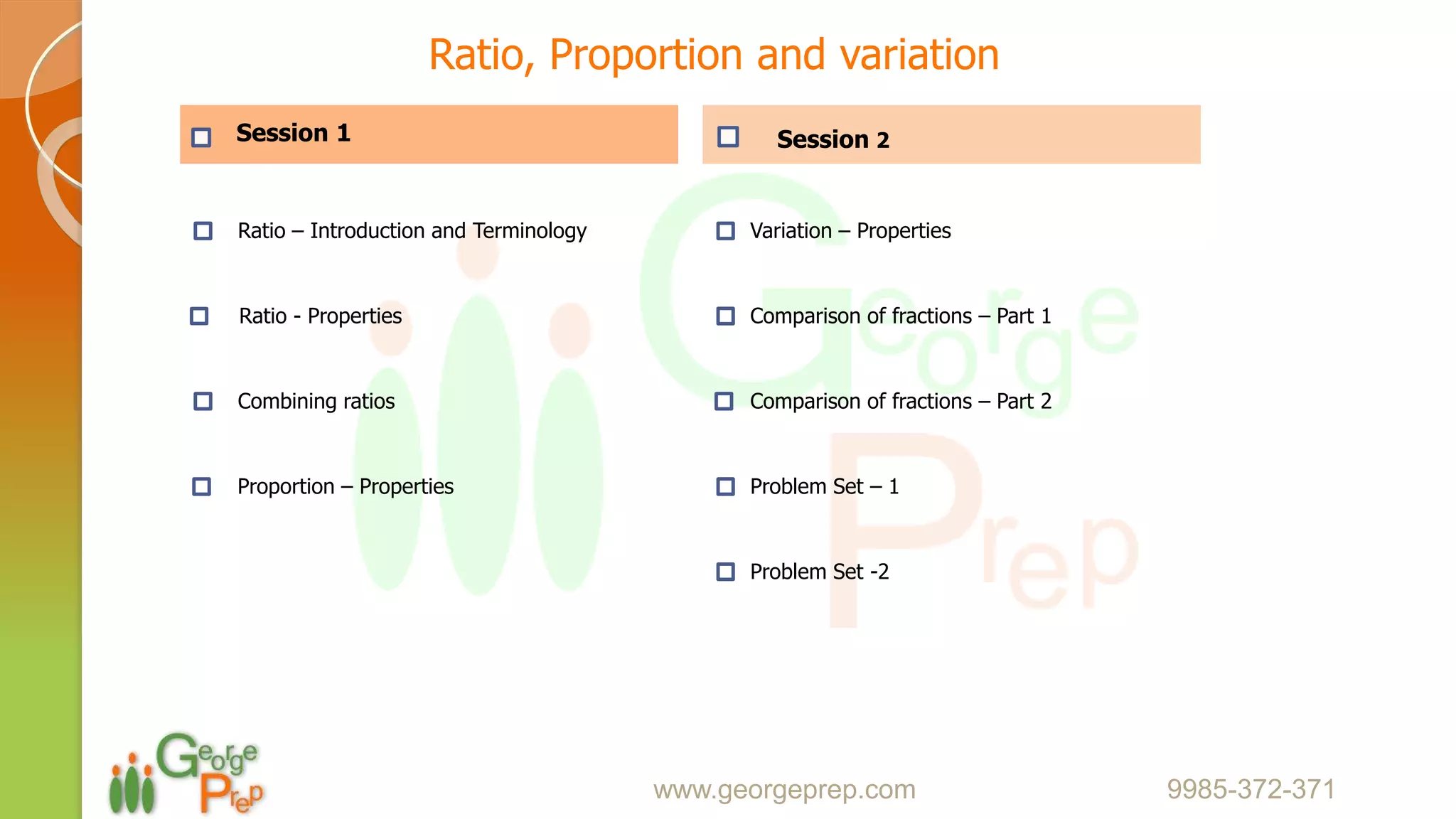 Session 1
Ratio – Introduction and Terminology
Ratio - Properties
Combining ratios
Proportion – Properties
Session 2
Variation – Properties
Comparison of fractions – Part 1
Comparison of fractions – Part 2
Problem Set – 1
Problem Set -2
www.georgeprep.com 9985-372-371
Ratio, Proportion and variation
 