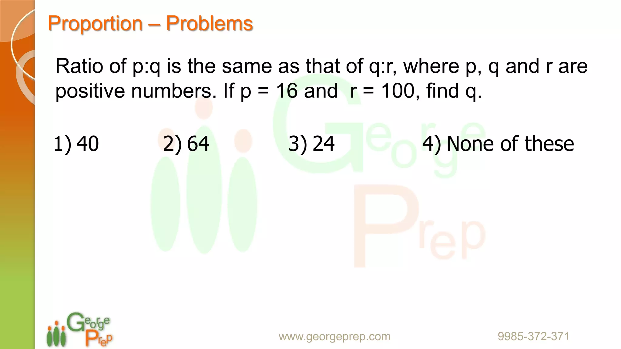 Proportion – Problems
www.georgeprep.com 9985-372-371
Ratio of p:q is the same as that of q:r, where p, q and r are
positive numbers. If p = 16 and r = 100, find q.
1) 40 2) 64 3) 24 4) None of these
 