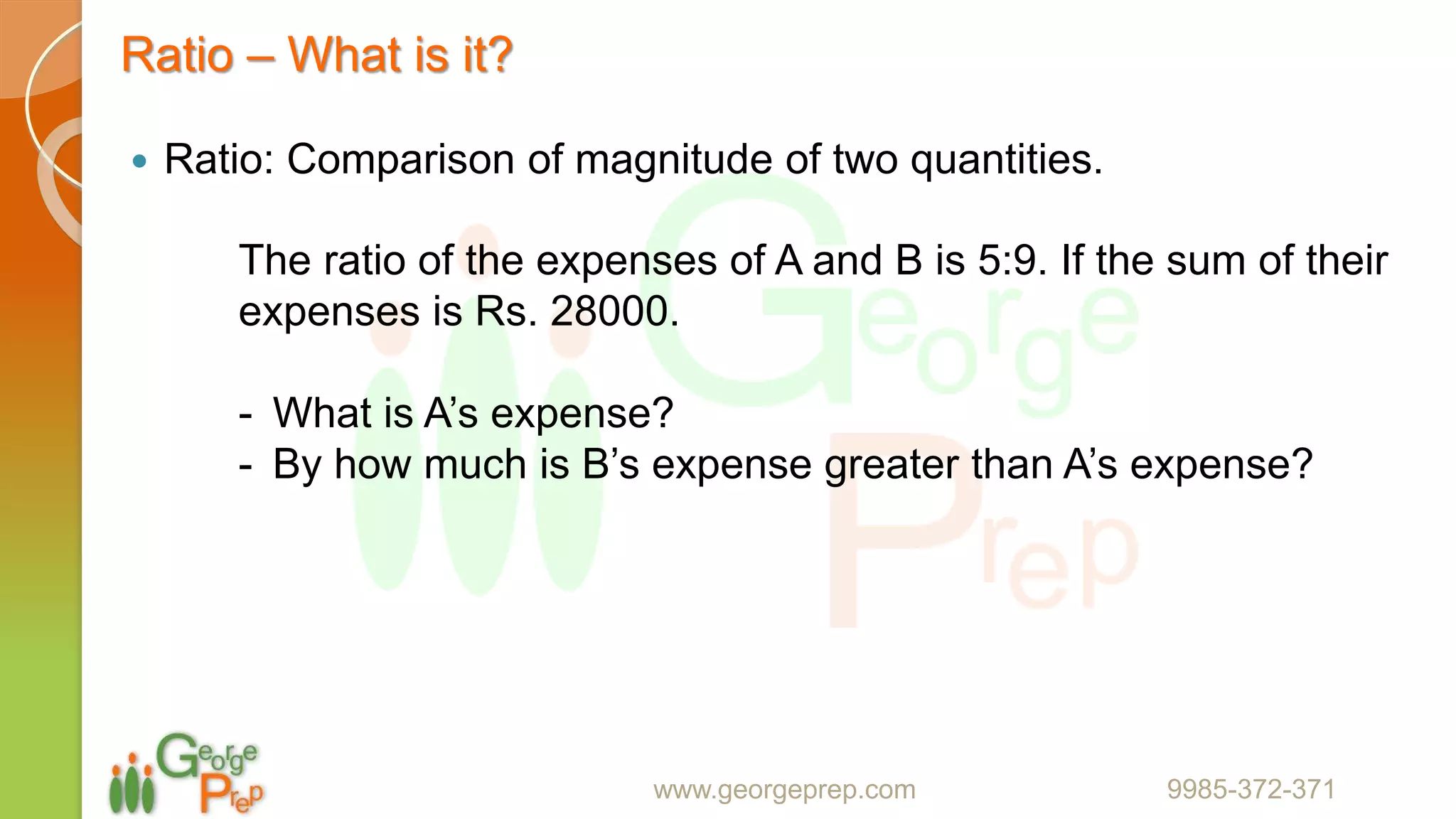 Ratio – What is it?
 Ratio: Comparison of magnitude of two quantities.
www.georgeprep.com 9985-372-371
The ratio of the expenses of A and B is 5:9. If the sum of their
expenses is Rs. 28000.
- What is A’s expense?
- By how much is B’s expense greater than A’s expense?
 