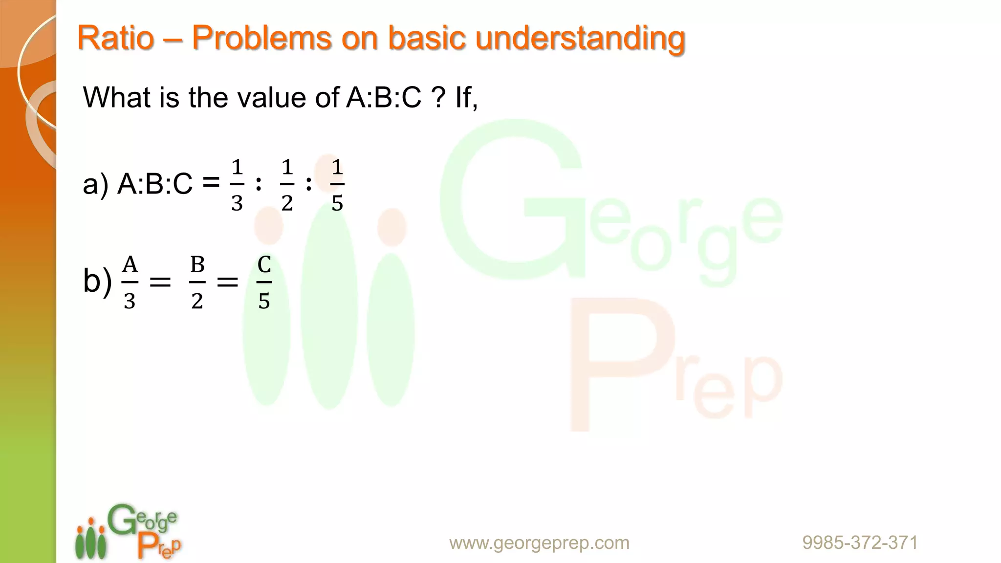 Ratio – Problems on basic understanding
www.georgeprep.com 9985-372-371
What is the value of A:B:C ? If,
a) A:B:C =
1
3
∶
1
2
∶
1
5
b)
A
3
=
B
2
=
C
5
 