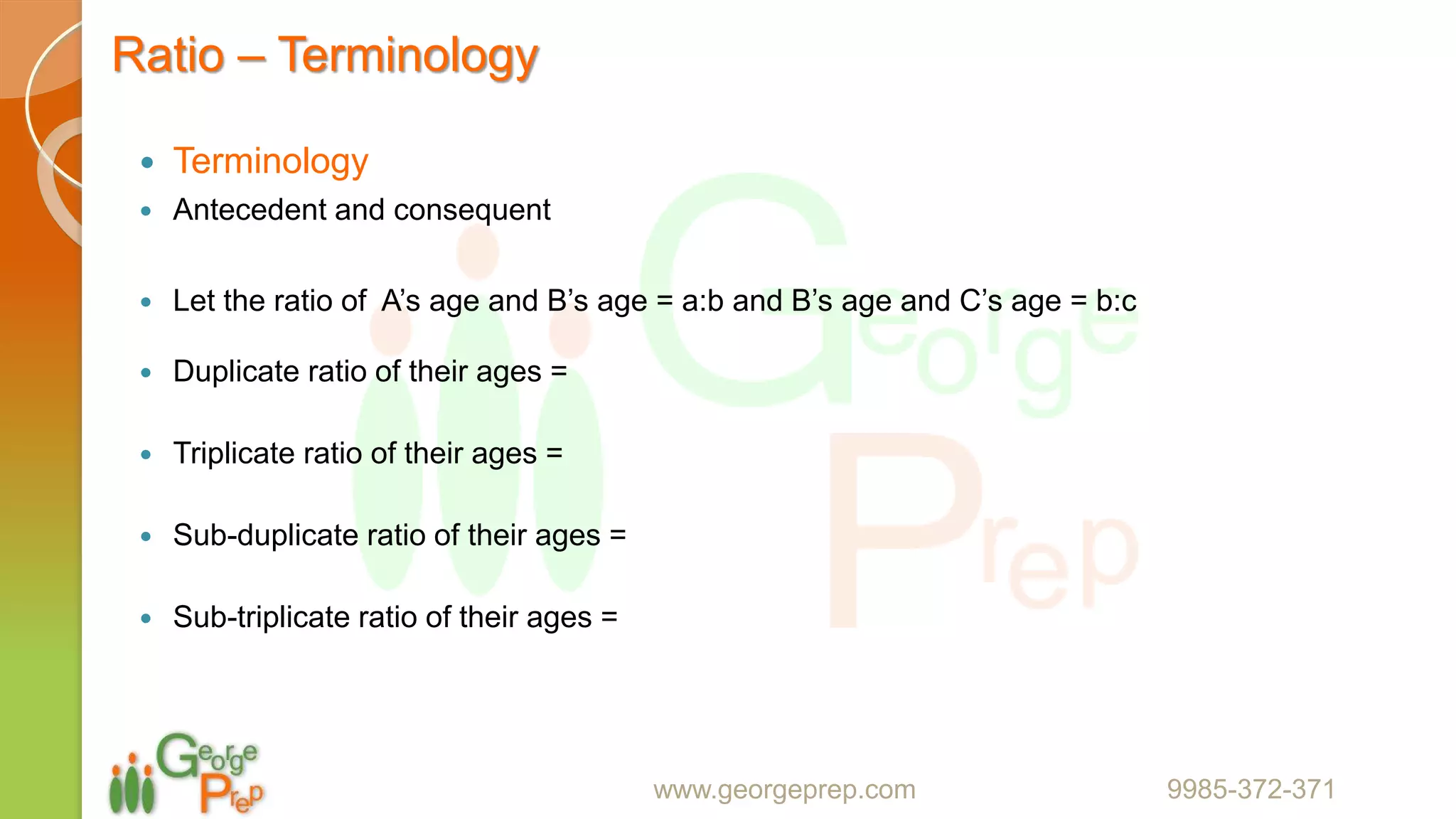 Ratio – Terminology
 Terminology
 Antecedent and consequent
 Let the ratio of A’s age and B’s age = a:b and B’s age and C’s age = b:c
 Duplicate ratio of their ages =
 Triplicate ratio of their ages =
 Sub-duplicate ratio of their ages =
 Sub-triplicate ratio of their ages =
www.georgeprep.com 9985-372-371
 