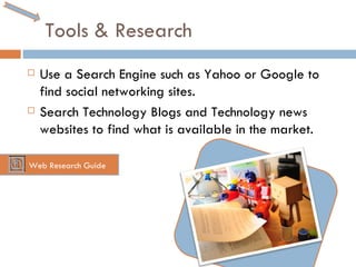 Tools & Research Use a Search Engine such as Yahoo or Google to find social networking sites. Search Technology Blogs and Technology news websites to find what is available in the market. Web Research Guide 
