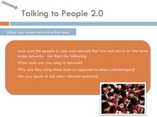 Talking to People 2.0 Look over the people in your own network that are tech savvy or who have large networks.  Ask them the following: What tools are you using to network? Why are they using these tools as opposed to others (advantages)? Use your goals to ask other relevant questions.  Utilize your current network to find tools. 