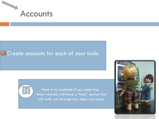 Accounts Create accounts for each of your tools. Here is an example if you need one.  Most websites will have a “help” section that will walk you through any steps you need.  