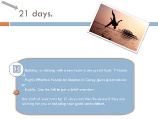 21 days. Building  or sticking with a new habit is always difficult.  7 Habits of  Highly Effective People by Stephen R. Covey gives great advice on  Habits.  Use the link to get a brief overview! Use each of your tools for 21 days and then Re-assess if they are working for you or not using your goals spreadsheet.  