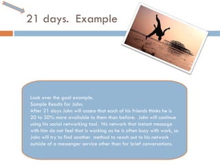 21 days.  Example Look over the goal example.  Sample Results for John:  After 21 days John will assess that each of his friends thinks he is 20 to 30% more available to them than before.  John will continue using his social networking tool.  His network that instant message with him do not feel that is working as he is often busy with work, so John will try to find another  method to reach out to his network outside of a messenger service other than for brief conversations.  
