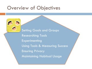 Overview of Objectives Setting Goals and Groups Researching Tools Experimenting Using Tools & Measuring Success Ensuring Privacy Maintaining Habitual Usage 