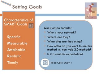 Setting Goals Characteristics of SMART Goals S pecific M easurable  A ttainable R ealistic T imely  Questions to consider: Who is your network? Where are they?  What sites are they using?  How often do you want to use this method vs. non web 2.0 methods?  Is it a realistic expectation? Read Case Study 1 